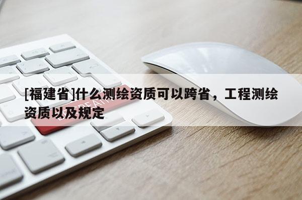 [福建省]什么测绘资质可以跨省，工程测绘资质以及规定