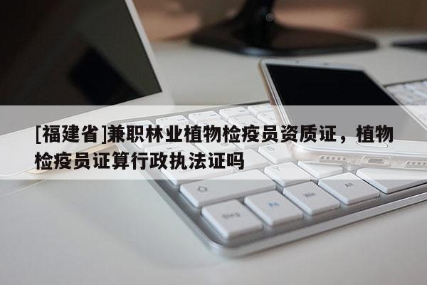 [福建省]兼职林业植物检疫员资质证，植物检疫员证算行政执法证吗