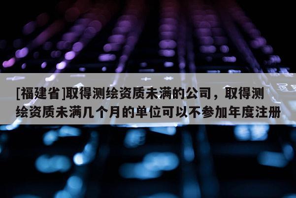 [福建省]取得测绘资质未满的公司，取得测绘资质未满几个月的单位可以不参加年度注册