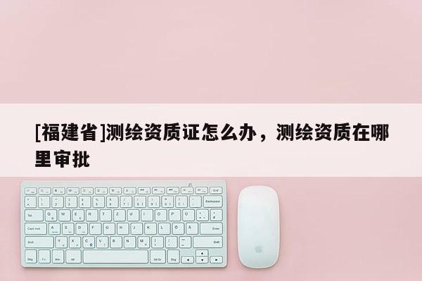 [福建省]测绘资质证怎么办，测绘资质在哪里审批