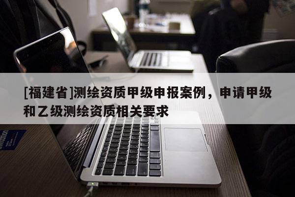 [福建省]测绘资质甲级申报案例，申请甲级和乙级测绘资质相关要求