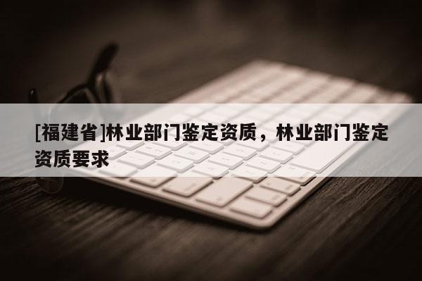 [福建省]林业部门鉴定资质，林业部门鉴定资质要求