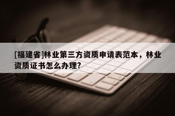 [福建省]林业第三方资质申请表范本，林业资质证书怎么办理?