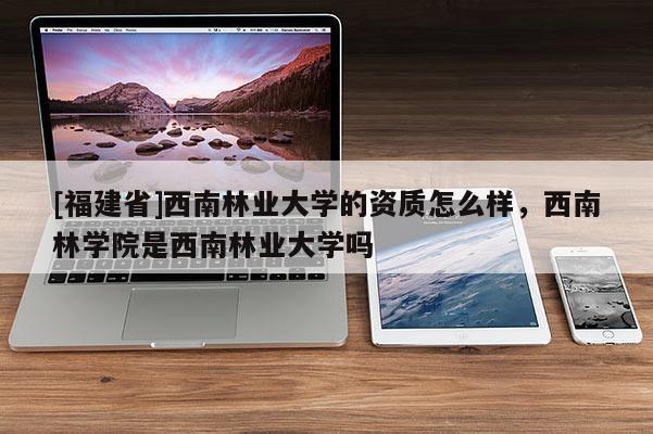 [福建省]西南林业大学的资质怎么样，西南林学院是西南林业大学吗