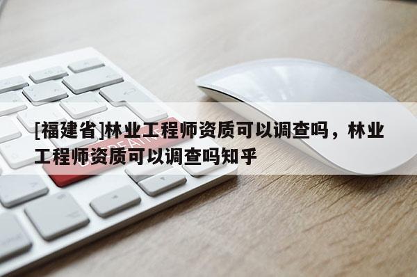 [福建省]林业工程师资质可以调查吗，林业工程师资质可以调查吗知乎