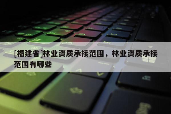 [福建省]林业资质承接范围，林业资质承接范围有哪些