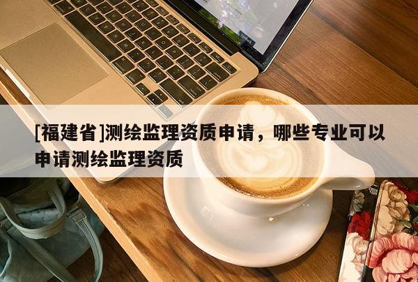 [福建省]测绘监理资质申请，哪些专业可以申请测绘监理资质