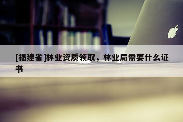 [福建省]林业资质领取，林业局需要什么证书