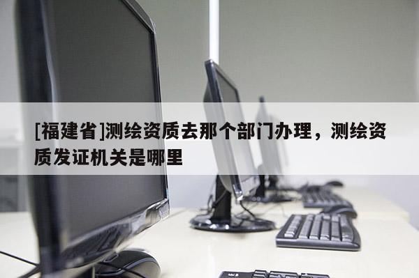 [福建省]测绘资质去那个部门办理，测绘资质发证机关是哪里