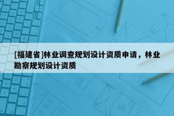 [福建省]林业调查规划设计资质申请，林业勘察规划设计资质