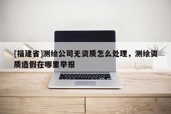 [福建省]测绘公司无资质怎么处理，测绘资质造假在哪里举报