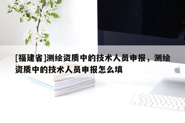 [福建省]测绘资质中的技术人员申报，测绘资质中的技术人员申报怎么填