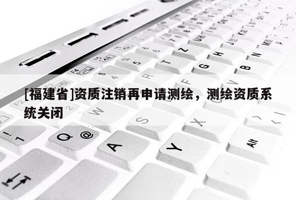 [福建省]资质注销再申请测绘，测绘资质系统关闭