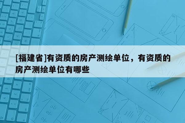 [福建省]有资质的房产测绘单位，有资质的房产测绘单位有哪些
