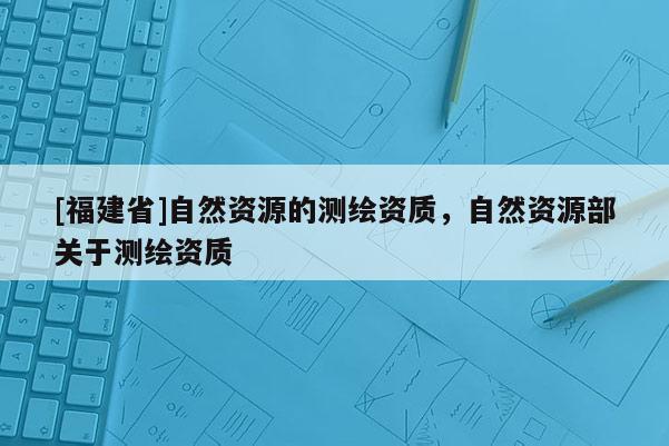 [福建省]自然资源的测绘资质，自然资源部关于测绘资质