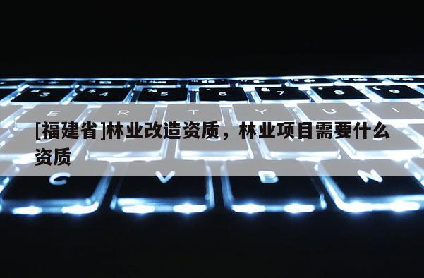 [福建省]林业改造资质，林业项目需要什么资质