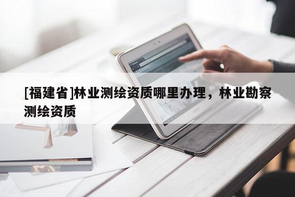 [福建省]林业测绘资质哪里办理，林业勘察测绘资质
