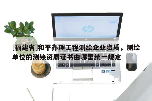 [福建省]和平办理工程测绘企业资质，测绘单位的测绘资质证书由哪里统一规定