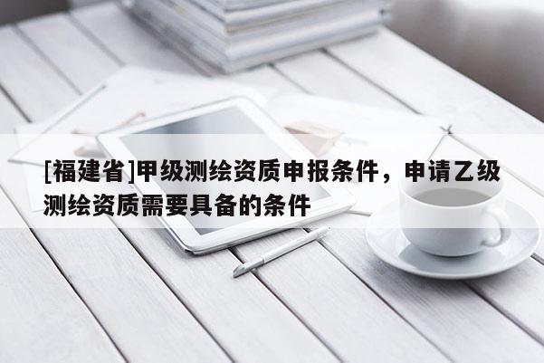 [福建省]甲级测绘资质申报条件，申请乙级测绘资质需要具备的条件