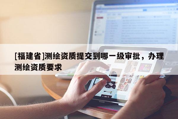 [福建省]测绘资质提交到哪一级审批，办理测绘资质要求