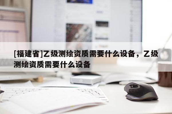 [福建省]乙级测绘资质需要什么设备，乙级测绘资质需要什么设备