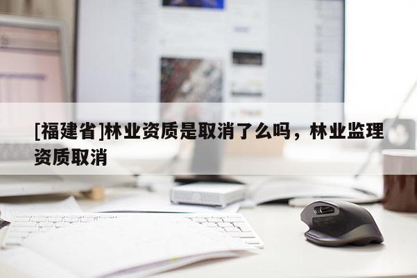 [福建省]林业资质是取消了么吗，林业监理资质取消
