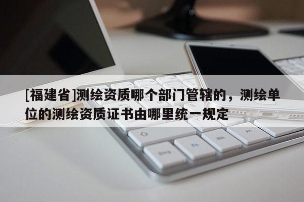 [福建省]测绘资质哪个部门管辖的，测绘单位的测绘资质证书由哪里统一规定