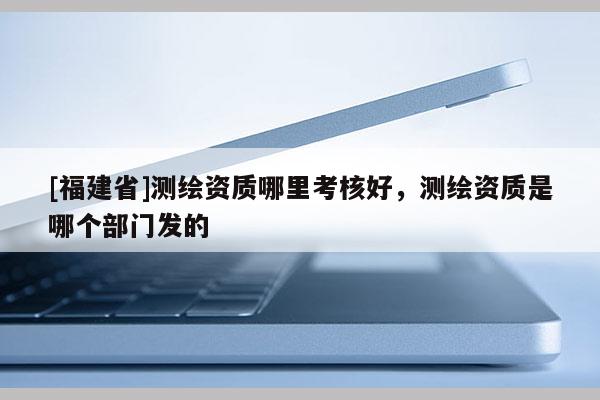 [福建省]测绘资质哪里考核好，测绘资质是哪个部门发的