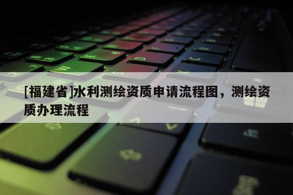 [福建省]水利测绘资质申请流程图，测绘资质办理流程