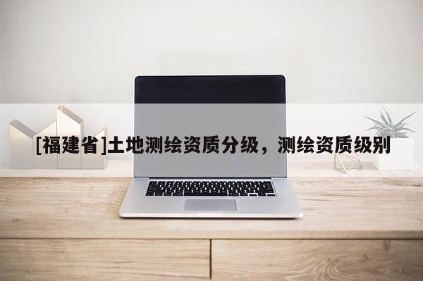 [福建省]土地测绘资质分级，测绘资质级别
