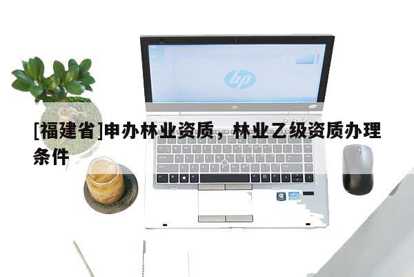 [福建省]申办林业资质，林业乙级资质办理条件
