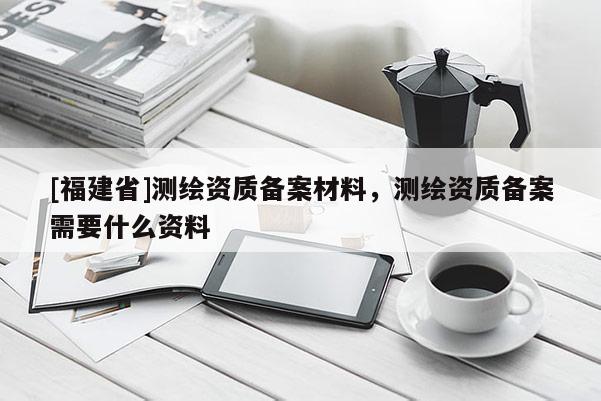 [福建省]测绘资质备案材料，测绘资质备案需要什么资料