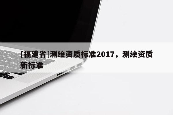 [福建省]测绘资质标准2017，测绘资质新标准