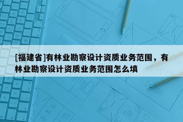 [福建省]有林业勘察设计资质业务范围，有林业勘察设计资质业务范围怎么填