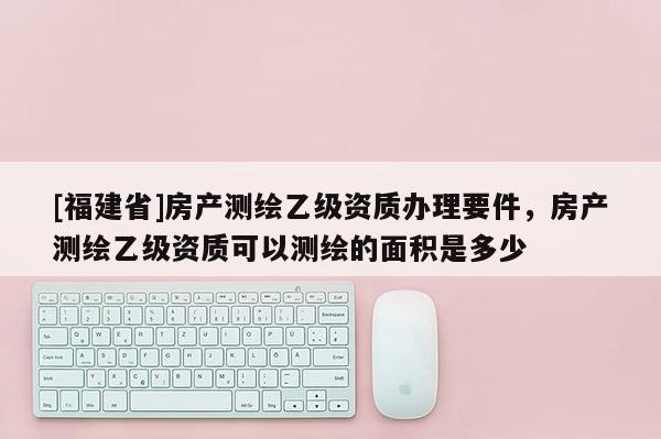 [福建省]房产测绘乙级资质办理要件，房产测绘乙级资质可以测绘的面积是多少