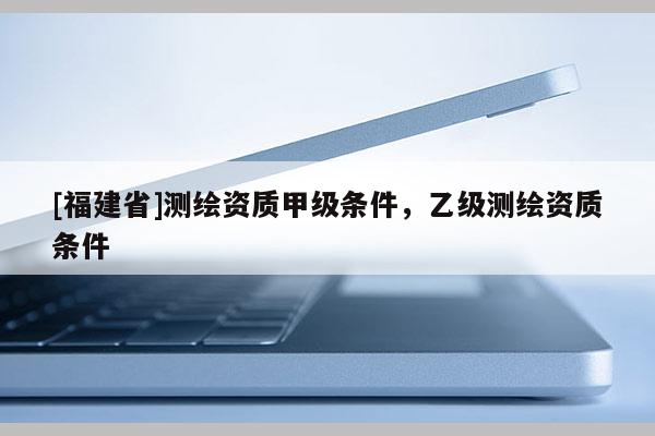 [福建省]测绘资质甲级条件，乙级测绘资质条件
