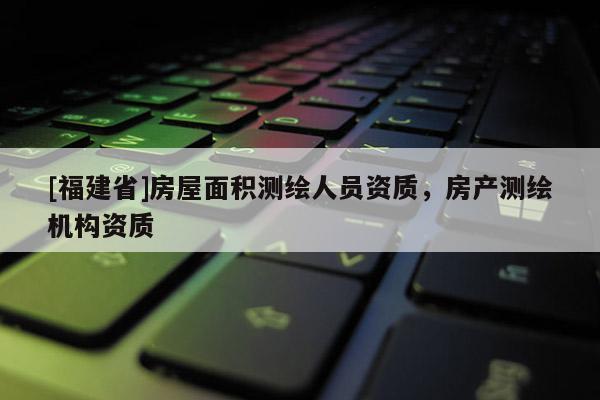 [福建省]房屋面积测绘人员资质，房产测绘机构资质