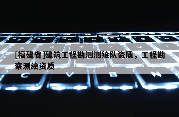 [福建省]建筑工程勘测测绘队资质，工程勘察测绘资质