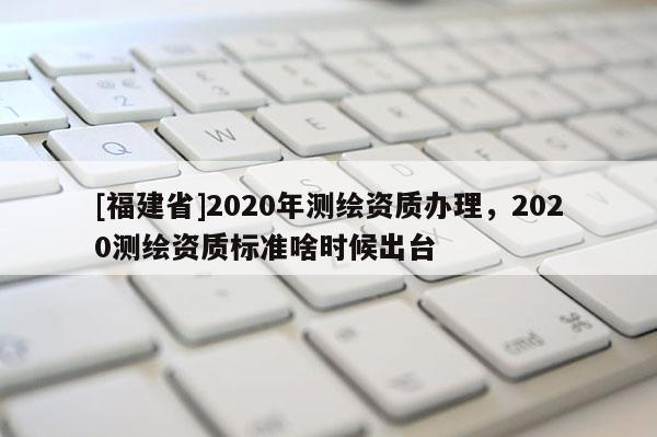 [福建省]2020年测绘资质办理，2020测绘资质标准啥时候出台