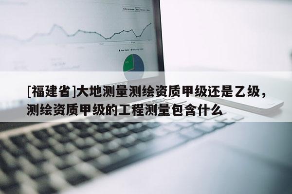 [福建省]大地测量测绘资质甲级还是乙级，测绘资质甲级的工程测量包含什么