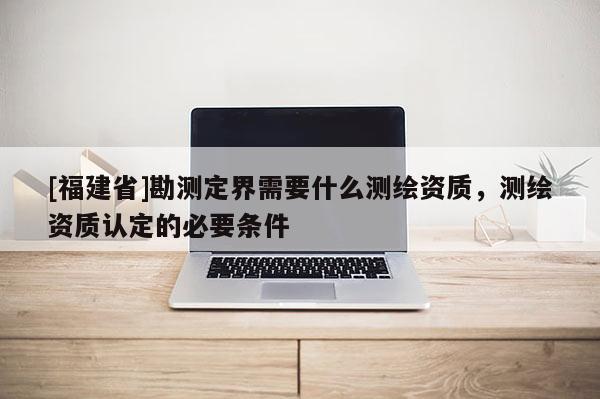 [福建省]勘测定界需要什么测绘资质，测绘资质认定的必要条件