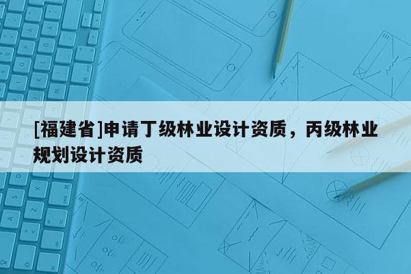 [福建省]申请丁级林业设计资质，丙级林业规划设计资质