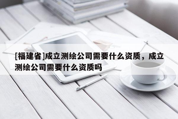 [福建省]成立测绘公司需要什么资质，成立测绘公司需要什么资质吗