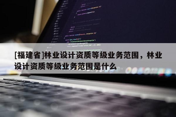 [福建省]林业设计资质等级业务范围，林业设计资质等级业务范围是什么