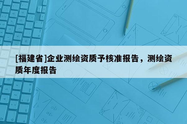 [福建省]企业测绘资质予核准报告，测绘资质年度报告