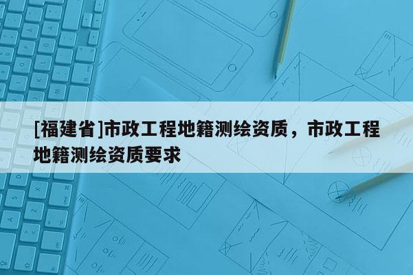 [福建省]市政工程地籍测绘资质，市政工程地籍测绘资质要求