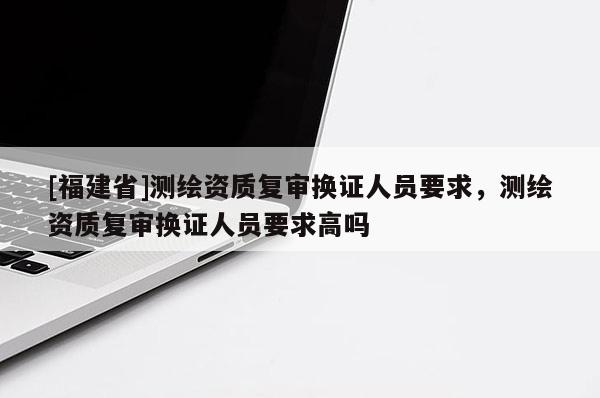 [福建省]测绘资质复审换证人员要求，测绘资质复审换证人员要求高吗