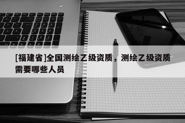 [福建省]全国测绘乙级资质，测绘乙级资质需要哪些人员