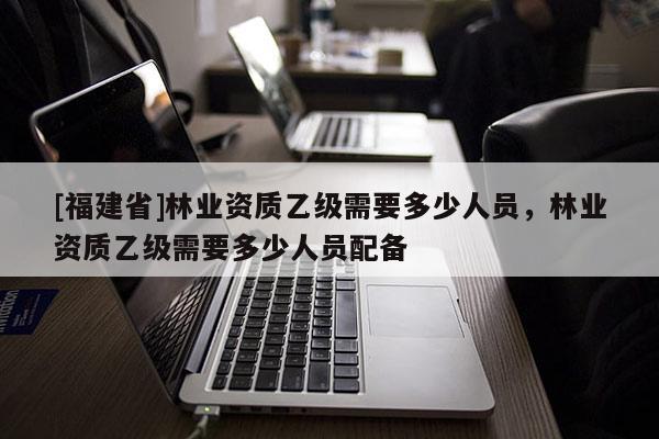 [福建省]林业资质乙级需要多少人员，林业资质乙级需要多少人员配备