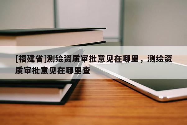 [福建省]测绘资质审批意见在哪里，测绘资质审批意见在哪里查